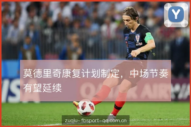 莫德里奇康复计划制定，中场节奏有望延续